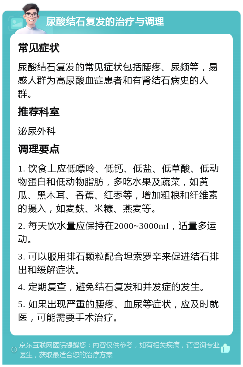 尿酸结石复发的治疗与调理 常见症状 尿酸结石复发的常见症状包括腰疼、尿频等，易感人群为高尿酸血症患者和有肾结石病史的人群。 推荐科室 泌尿外科 调理要点 1. 饮食上应低嘌呤、低钙、低盐、低草酸、低动物蛋白和低动物脂肪，多吃水果及蔬菜，如黄瓜、黑木耳、香蕉、红枣等，增加粗粮和纤维素的摄入，如麦麸、米糠、燕麦等。 2. 每天饮水量应保持在2000~3000ml，适量多运动。 3. 可以服用排石颗粒配合坦索罗辛来促进结石排出和缓解症状。 4. 定期复查，避免结石复发和并发症的发生。 5. 如果出现严重的腰疼、血尿等症状，应及时就医，可能需要手术治疗。