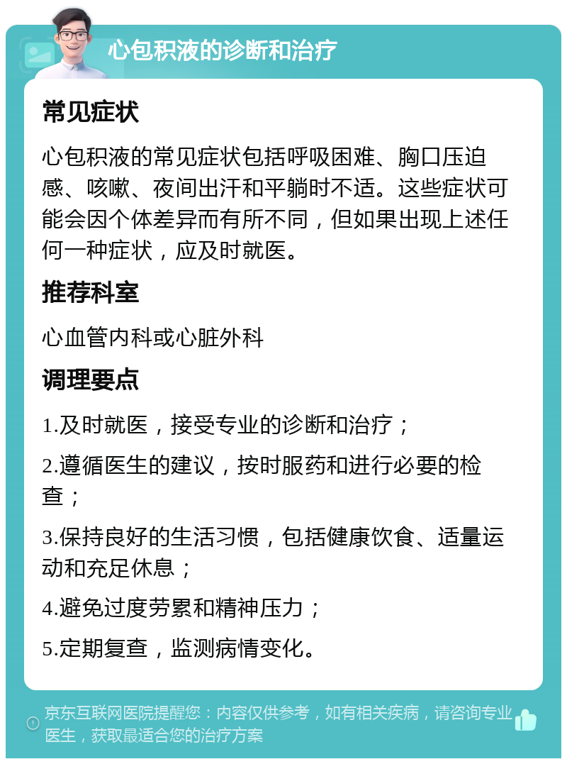 心包积液的诊断和治疗 常见症状 心包积液的常见症状包括呼吸困难、胸口压迫感、咳嗽、夜间出汗和平躺时不适。这些症状可能会因个体差异而有所不同，但如果出现上述任何一种症状，应及时就医。 推荐科室 心血管内科或心脏外科 调理要点 1.及时就医，接受专业的诊断和治疗； 2.遵循医生的建议，按时服药和进行必要的检查； 3.保持良好的生活习惯，包括健康饮食、适量运动和充足休息； 4.避免过度劳累和精神压力； 5.定期复查，监测病情变化。