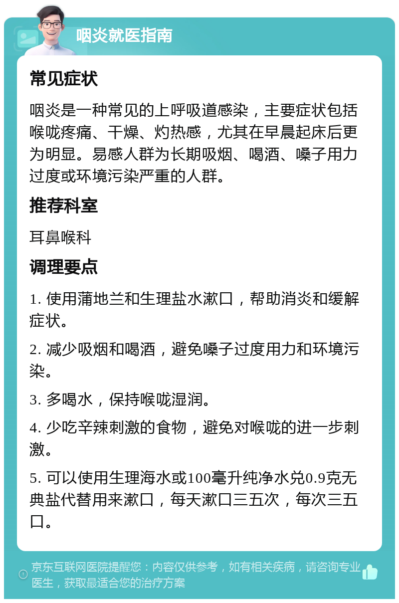 咽炎就医指南 常见症状 咽炎是一种常见的上呼吸道感染，主要症状包括喉咙疼痛、干燥、灼热感，尤其在早晨起床后更为明显。易感人群为长期吸烟、喝酒、嗓子用力过度或环境污染严重的人群。 推荐科室 耳鼻喉科 调理要点 1. 使用蒲地兰和生理盐水漱口，帮助消炎和缓解症状。 2. 减少吸烟和喝酒，避免嗓子过度用力和环境污染。 3. 多喝水，保持喉咙湿润。 4. 少吃辛辣刺激的食物，避免对喉咙的进一步刺激。 5. 可以使用生理海水或100毫升纯净水兑0.9克无典盐代替用来漱口，每天漱口三五次，每次三五口。