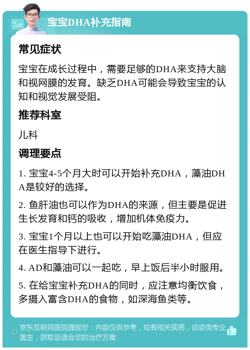 宝宝DHA补充指南 常见症状 宝宝在成长过程中，需要足够的DHA来支持大脑和视网膜的发育。缺乏DHA可能会导致宝宝的认知和视觉发展受阻。 推荐科室 儿科 调理要点 1. 宝宝4-5个月大时可以开始补充DHA，藻油DHA是较好的选择。 2. 鱼肝油也可以作为DHA的来源，但主要是促进生长发育和钙的吸收，增加机体免疫力。 3. 宝宝1个月以上也可以开始吃藻油DHA，但应在医生指导下进行。 4. AD和藻油可以一起吃，早上饭后半小时服用。 5. 在给宝宝补充DHA的同时，应注意均衡饮食，多摄入富含DHA的食物，如深海鱼类等。