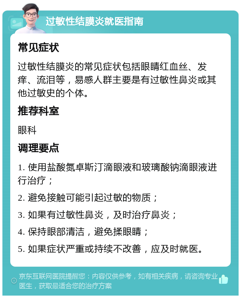 过敏性结膜炎就医指南 常见症状 过敏性结膜炎的常见症状包括眼睛红血丝、发痒、流泪等，易感人群主要是有过敏性鼻炎或其他过敏史的个体。 推荐科室 眼科 调理要点 1. 使用盐酸氮卓斯汀滴眼液和玻璃酸钠滴眼液进行治疗； 2. 避免接触可能引起过敏的物质； 3. 如果有过敏性鼻炎，及时治疗鼻炎； 4. 保持眼部清洁，避免揉眼睛； 5. 如果症状严重或持续不改善，应及时就医。