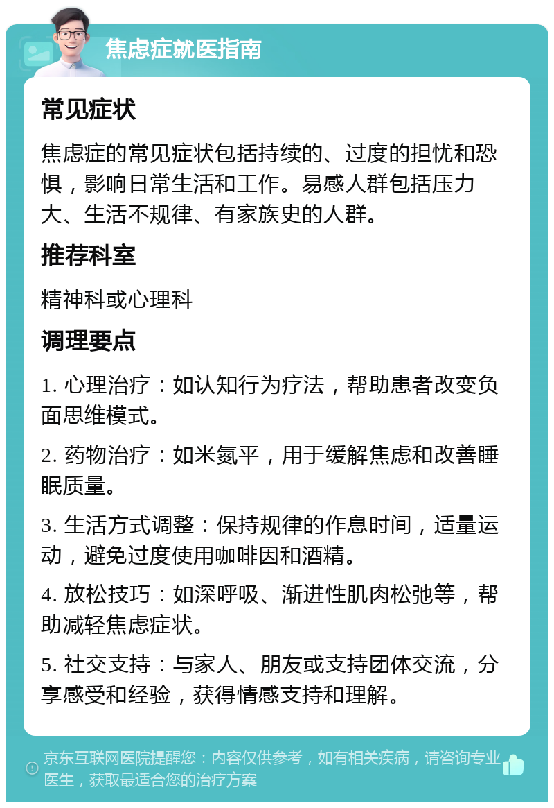 焦虑症就医指南 常见症状 焦虑症的常见症状包括持续的、过度的担忧和恐惧，影响日常生活和工作。易感人群包括压力大、生活不规律、有家族史的人群。 推荐科室 精神科或心理科 调理要点 1. 心理治疗：如认知行为疗法，帮助患者改变负面思维模式。 2. 药物治疗：如米氮平，用于缓解焦虑和改善睡眠质量。 3. 生活方式调整：保持规律的作息时间，适量运动，避免过度使用咖啡因和酒精。 4. 放松技巧：如深呼吸、渐进性肌肉松弛等，帮助减轻焦虑症状。 5. 社交支持：与家人、朋友或支持团体交流，分享感受和经验，获得情感支持和理解。