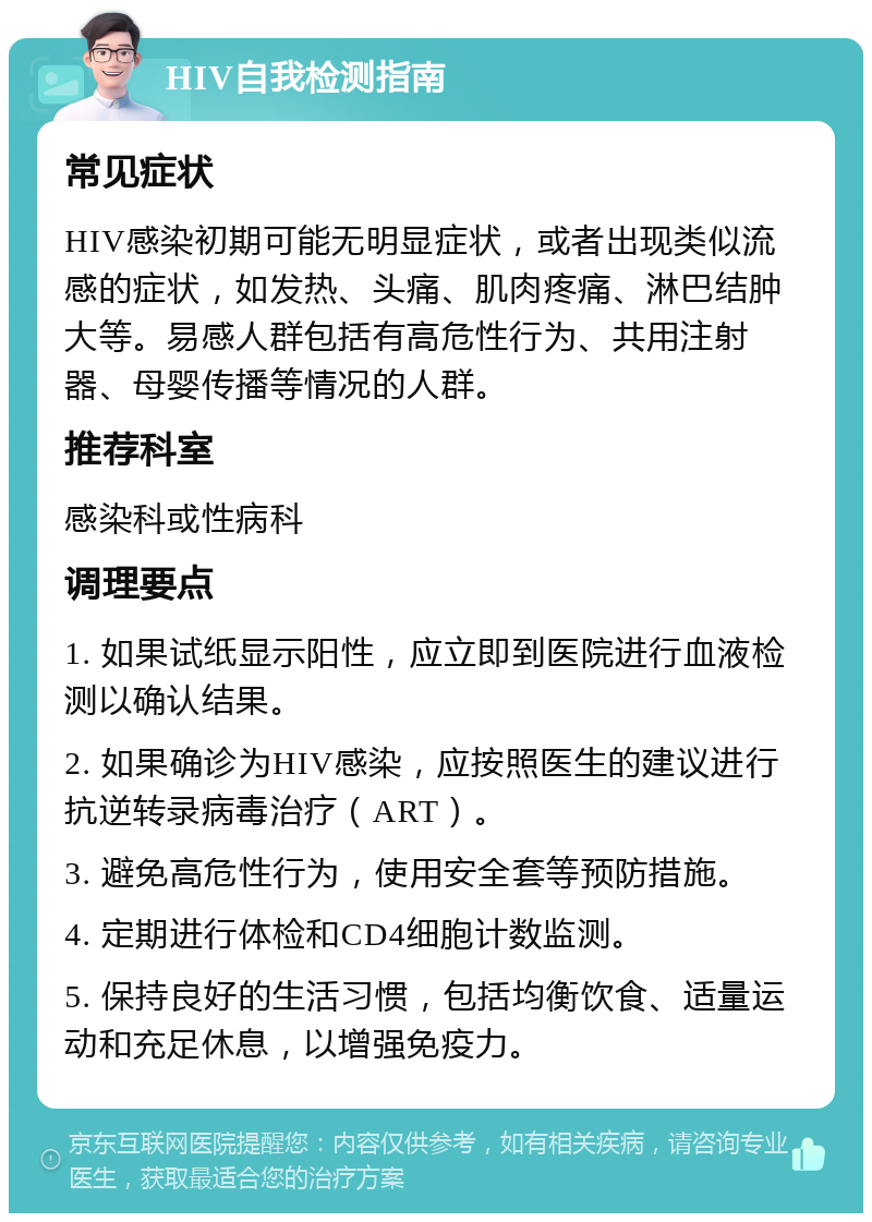 HIV自我检测指南 常见症状 HIV感染初期可能无明显症状，或者出现类似流感的症状，如发热、头痛、肌肉疼痛、淋巴结肿大等。易感人群包括有高危性行为、共用注射器、母婴传播等情况的人群。 推荐科室 感染科或性病科 调理要点 1. 如果试纸显示阳性，应立即到医院进行血液检测以确认结果。 2. 如果确诊为HIV感染，应按照医生的建议进行抗逆转录病毒治疗（ART）。 3. 避免高危性行为，使用安全套等预防措施。 4. 定期进行体检和CD4细胞计数监测。 5. 保持良好的生活习惯，包括均衡饮食、适量运动和充足休息，以增强免疫力。