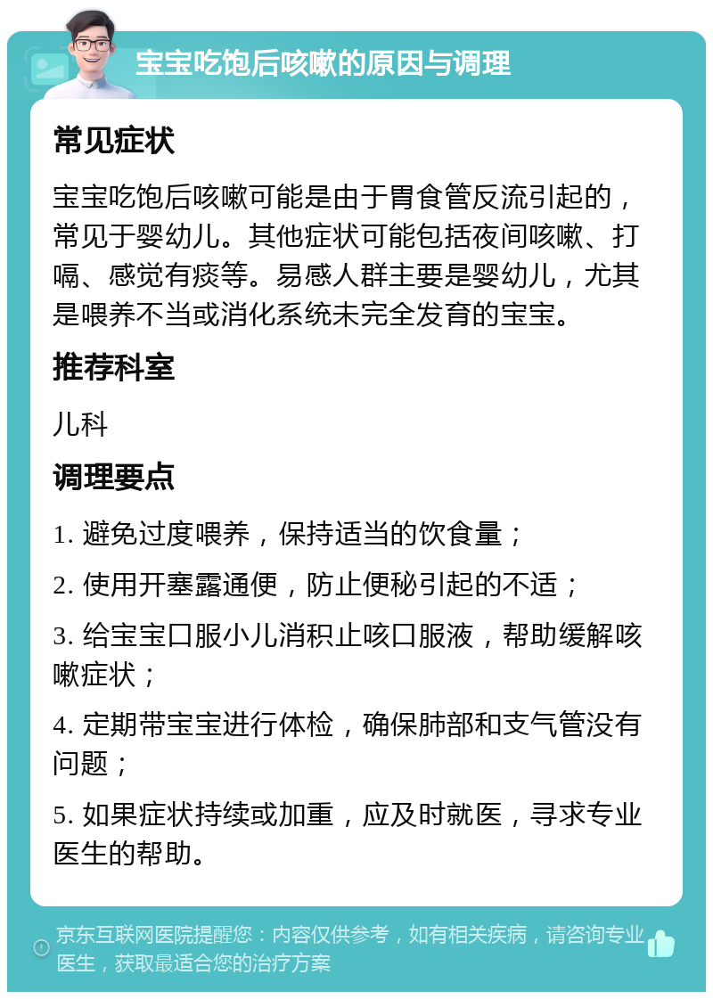 宝宝吃饱后咳嗽的原因与调理 常见症状 宝宝吃饱后咳嗽可能是由于胃食管反流引起的，常见于婴幼儿。其他症状可能包括夜间咳嗽、打嗝、感觉有痰等。易感人群主要是婴幼儿，尤其是喂养不当或消化系统未完全发育的宝宝。 推荐科室 儿科 调理要点 1. 避免过度喂养，保持适当的饮食量； 2. 使用开塞露通便，防止便秘引起的不适； 3. 给宝宝口服小儿消积止咳口服液，帮助缓解咳嗽症状； 4. 定期带宝宝进行体检，确保肺部和支气管没有问题； 5. 如果症状持续或加重，应及时就医，寻求专业医生的帮助。