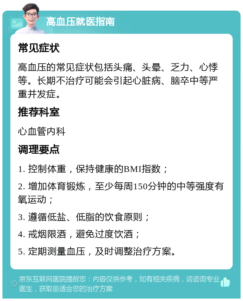 高血压就医指南 常见症状 高血压的常见症状包括头痛、头晕、乏力、心悸等。长期不治疗可能会引起心脏病、脑卒中等严重并发症。 推荐科室 心血管内科 调理要点 1. 控制体重，保持健康的BMI指数； 2. 增加体育锻炼，至少每周150分钟的中等强度有氧运动； 3. 遵循低盐、低脂的饮食原则； 4. 戒烟限酒，避免过度饮酒； 5. 定期测量血压，及时调整治疗方案。