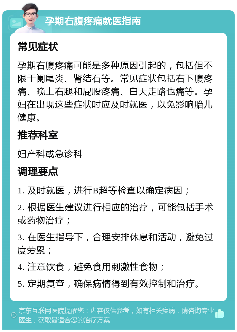 孕期右腹疼痛就医指南 常见症状 孕期右腹疼痛可能是多种原因引起的，包括但不限于阑尾炎、肾结石等。常见症状包括右下腹疼痛、晚上右腿和屁股疼痛、白天走路也痛等。孕妇在出现这些症状时应及时就医，以免影响胎儿健康。 推荐科室 妇产科或急诊科 调理要点 1. 及时就医，进行B超等检查以确定病因； 2. 根据医生建议进行相应的治疗，可能包括手术或药物治疗； 3. 在医生指导下，合理安排休息和活动，避免过度劳累； 4. 注意饮食，避免食用刺激性食物； 5. 定期复查，确保病情得到有效控制和治疗。