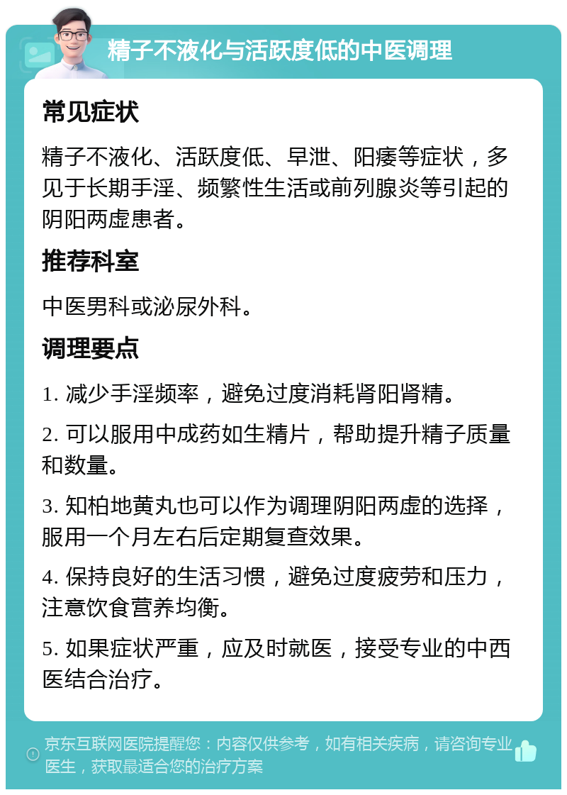 精子不液化与活跃度低的中医调理 常见症状 精子不液化、活跃度低、早泄、阳痿等症状，多见于长期手淫、频繁性生活或前列腺炎等引起的阴阳两虚患者。 推荐科室 中医男科或泌尿外科。 调理要点 1. 减少手淫频率，避免过度消耗肾阳肾精。 2. 可以服用中成药如生精片，帮助提升精子质量和数量。 3. 知柏地黄丸也可以作为调理阴阳两虚的选择，服用一个月左右后定期复查效果。 4. 保持良好的生活习惯，避免过度疲劳和压力，注意饮食营养均衡。 5. 如果症状严重，应及时就医，接受专业的中西医结合治疗。