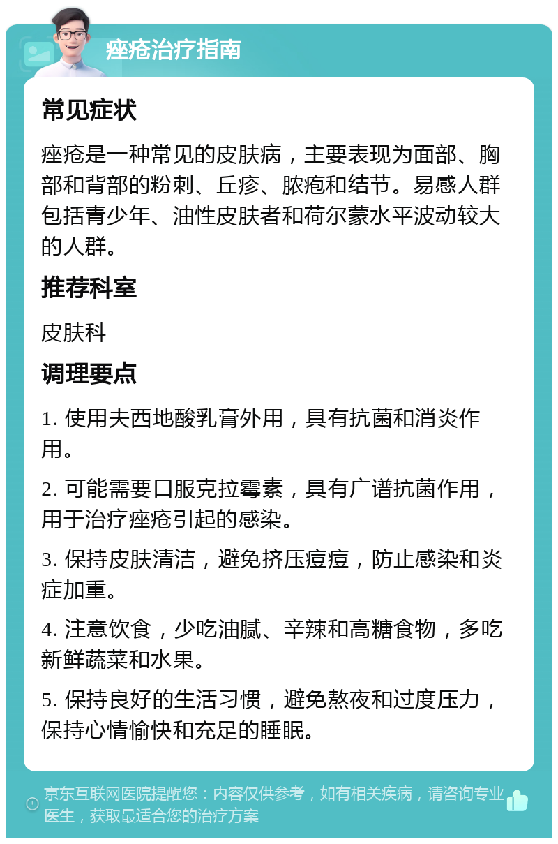 痤疮治疗指南 常见症状 痤疮是一种常见的皮肤病，主要表现为面部、胸部和背部的粉刺、丘疹、脓疱和结节。易感人群包括青少年、油性皮肤者和荷尔蒙水平波动较大的人群。 推荐科室 皮肤科 调理要点 1. 使用夫西地酸乳膏外用，具有抗菌和消炎作用。 2. 可能需要口服克拉霉素，具有广谱抗菌作用，用于治疗痤疮引起的感染。 3. 保持皮肤清洁，避免挤压痘痘，防止感染和炎症加重。 4. 注意饮食，少吃油腻、辛辣和高糖食物，多吃新鲜蔬菜和水果。 5. 保持良好的生活习惯，避免熬夜和过度压力，保持心情愉快和充足的睡眠。