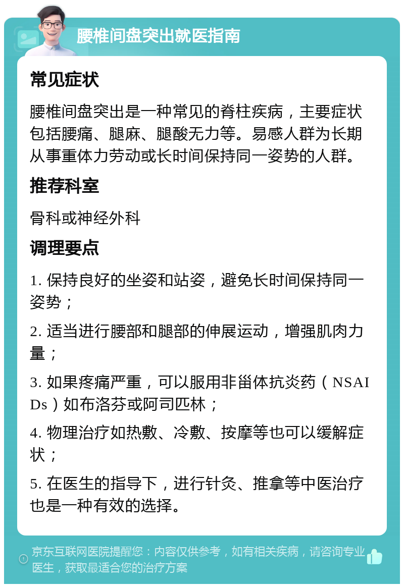 腰椎间盘突出就医指南 常见症状 腰椎间盘突出是一种常见的脊柱疾病，主要症状包括腰痛、腿麻、腿酸无力等。易感人群为长期从事重体力劳动或长时间保持同一姿势的人群。 推荐科室 骨科或神经外科 调理要点 1. 保持良好的坐姿和站姿，避免长时间保持同一姿势； 2. 适当进行腰部和腿部的伸展运动，增强肌肉力量； 3. 如果疼痛严重，可以服用非甾体抗炎药（NSAIDs）如布洛芬或阿司匹林； 4. 物理治疗如热敷、冷敷、按摩等也可以缓解症状； 5. 在医生的指导下，进行针灸、推拿等中医治疗也是一种有效的选择。