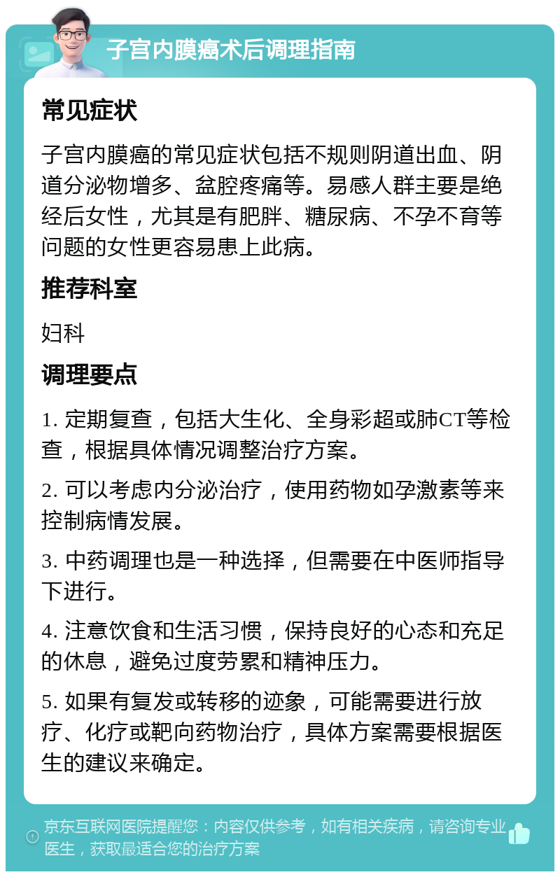 子宫内膜癌术后调理指南 常见症状 子宫内膜癌的常见症状包括不规则阴道出血、阴道分泌物增多、盆腔疼痛等。易感人群主要是绝经后女性，尤其是有肥胖、糖尿病、不孕不育等问题的女性更容易患上此病。 推荐科室 妇科 调理要点 1. 定期复查，包括大生化、全身彩超或肺CT等检查，根据具体情况调整治疗方案。 2. 可以考虑内分泌治疗，使用药物如孕激素等来控制病情发展。 3. 中药调理也是一种选择，但需要在中医师指导下进行。 4. 注意饮食和生活习惯，保持良好的心态和充足的休息，避免过度劳累和精神压力。 5. 如果有复发或转移的迹象，可能需要进行放疗、化疗或靶向药物治疗，具体方案需要根据医生的建议来确定。