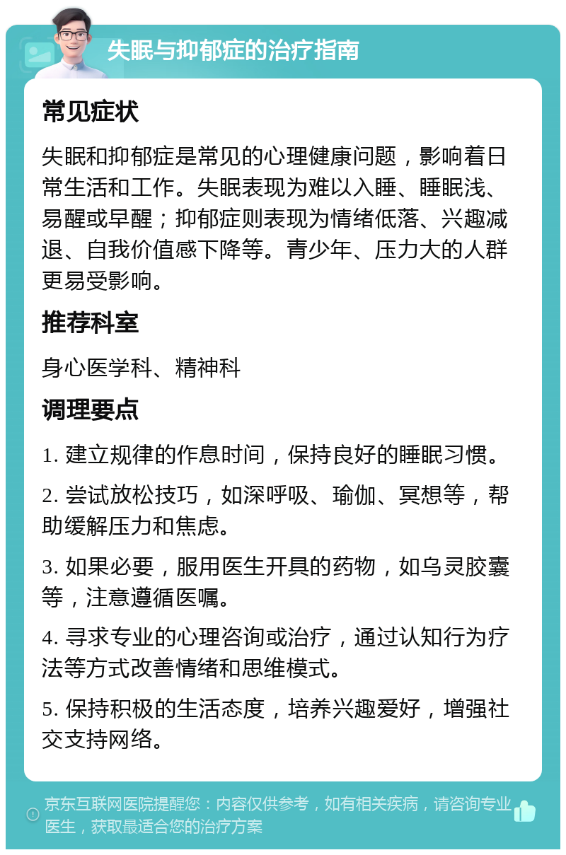 失眠与抑郁症的治疗指南 常见症状 失眠和抑郁症是常见的心理健康问题，影响着日常生活和工作。失眠表现为难以入睡、睡眠浅、易醒或早醒；抑郁症则表现为情绪低落、兴趣减退、自我价值感下降等。青少年、压力大的人群更易受影响。 推荐科室 身心医学科、精神科 调理要点 1. 建立规律的作息时间，保持良好的睡眠习惯。 2. 尝试放松技巧，如深呼吸、瑜伽、冥想等，帮助缓解压力和焦虑。 3. 如果必要，服用医生开具的药物，如乌灵胶囊等，注意遵循医嘱。 4. 寻求专业的心理咨询或治疗，通过认知行为疗法等方式改善情绪和思维模式。 5. 保持积极的生活态度，培养兴趣爱好，增强社交支持网络。