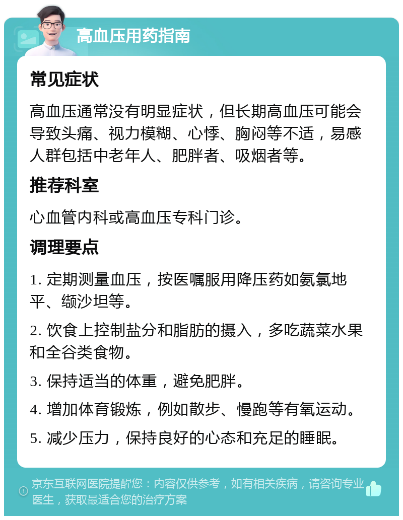 高血压用药指南 常见症状 高血压通常没有明显症状，但长期高血压可能会导致头痛、视力模糊、心悸、胸闷等不适，易感人群包括中老年人、肥胖者、吸烟者等。 推荐科室 心血管内科或高血压专科门诊。 调理要点 1. 定期测量血压，按医嘱服用降压药如氨氯地平、缬沙坦等。 2. 饮食上控制盐分和脂肪的摄入，多吃蔬菜水果和全谷类食物。 3. 保持适当的体重，避免肥胖。 4. 增加体育锻炼，例如散步、慢跑等有氧运动。 5. 减少压力，保持良好的心态和充足的睡眠。