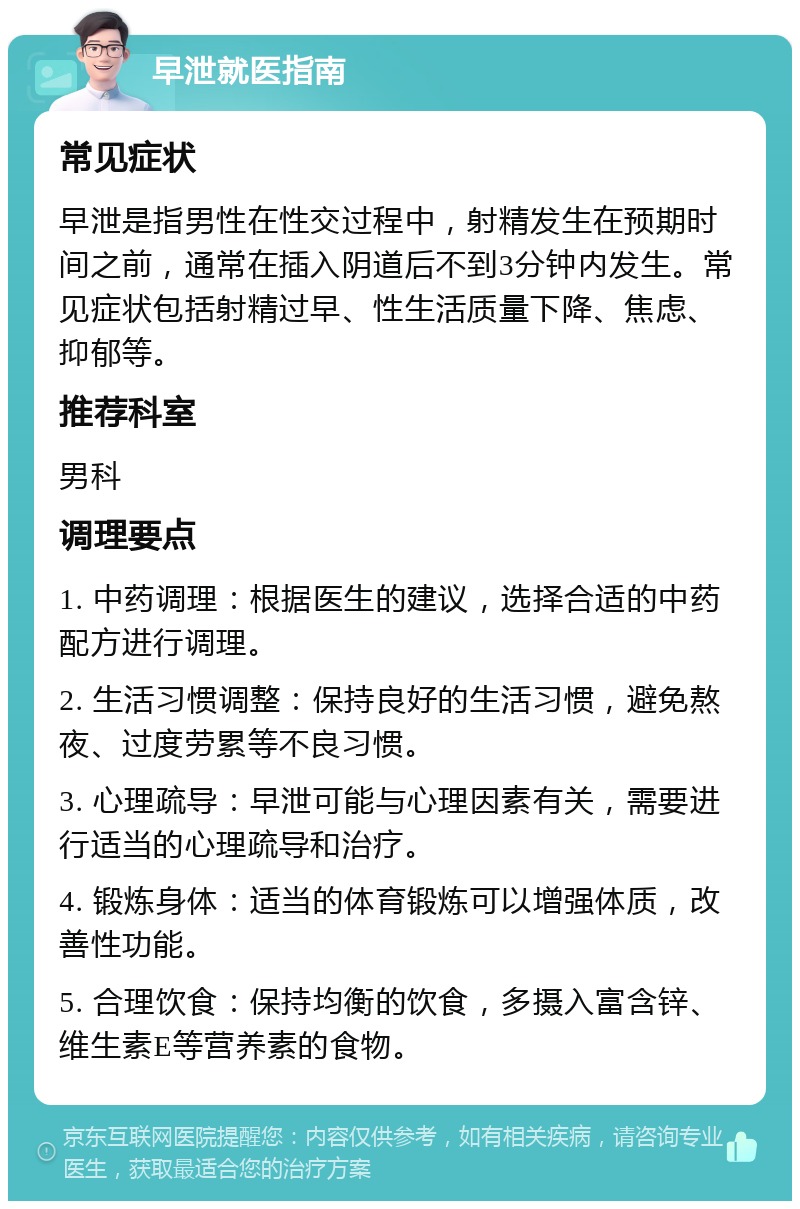 早泄就医指南 常见症状 早泄是指男性在性交过程中，射精发生在预期时间之前，通常在插入阴道后不到3分钟内发生。常见症状包括射精过早、性生活质量下降、焦虑、抑郁等。 推荐科室 男科 调理要点 1. 中药调理：根据医生的建议，选择合适的中药配方进行调理。 2. 生活习惯调整：保持良好的生活习惯，避免熬夜、过度劳累等不良习惯。 3. 心理疏导：早泄可能与心理因素有关，需要进行适当的心理疏导和治疗。 4. 锻炼身体：适当的体育锻炼可以增强体质，改善性功能。 5. 合理饮食：保持均衡的饮食，多摄入富含锌、维生素E等营养素的食物。