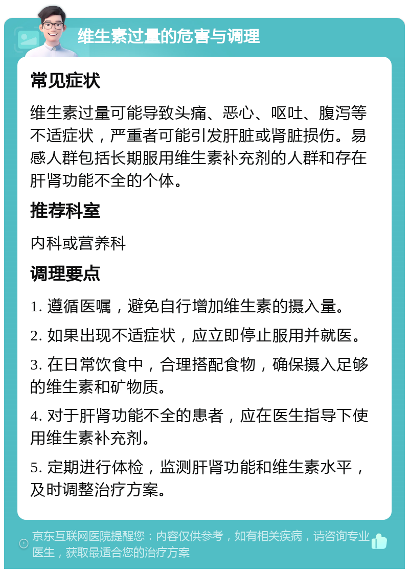 维生素过量的危害与调理 常见症状 维生素过量可能导致头痛、恶心、呕吐、腹泻等不适症状，严重者可能引发肝脏或肾脏损伤。易感人群包括长期服用维生素补充剂的人群和存在肝肾功能不全的个体。 推荐科室 内科或营养科 调理要点 1. 遵循医嘱，避免自行增加维生素的摄入量。 2. 如果出现不适症状，应立即停止服用并就医。 3. 在日常饮食中，合理搭配食物，确保摄入足够的维生素和矿物质。 4. 对于肝肾功能不全的患者，应在医生指导下使用维生素补充剂。 5. 定期进行体检，监测肝肾功能和维生素水平，及时调整治疗方案。