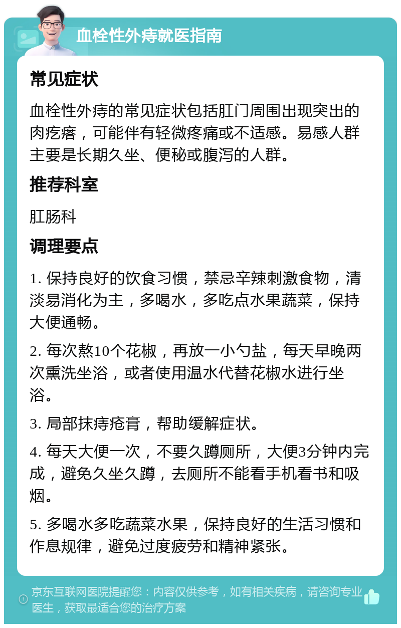 血栓性外痔就医指南 常见症状 血栓性外痔的常见症状包括肛门周围出现突出的肉疙瘩，可能伴有轻微疼痛或不适感。易感人群主要是长期久坐、便秘或腹泻的人群。 推荐科室 肛肠科 调理要点 1. 保持良好的饮食习惯，禁忌辛辣刺激食物，清淡易消化为主，多喝水，多吃点水果蔬菜，保持大便通畅。 2. 每次熬10个花椒，再放一小勺盐，每天早晚两次熏洗坐浴，或者使用温水代替花椒水进行坐浴。 3. 局部抹痔疮膏，帮助缓解症状。 4. 每天大便一次，不要久蹲厕所，大便3分钟内完成，避免久坐久蹲，去厕所不能看手机看书和吸烟。 5. 多喝水多吃蔬菜水果，保持良好的生活习惯和作息规律，避免过度疲劳和精神紧张。