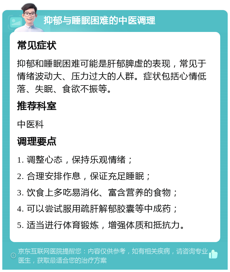 抑郁与睡眠困难的中医调理 常见症状 抑郁和睡眠困难可能是肝郁脾虚的表现，常见于情绪波动大、压力过大的人群。症状包括心情低落、失眠、食欲不振等。 推荐科室 中医科 调理要点 1. 调整心态，保持乐观情绪； 2. 合理安排作息，保证充足睡眠； 3. 饮食上多吃易消化、富含营养的食物； 4. 可以尝试服用疏肝解郁胶囊等中成药； 5. 适当进行体育锻炼，增强体质和抵抗力。