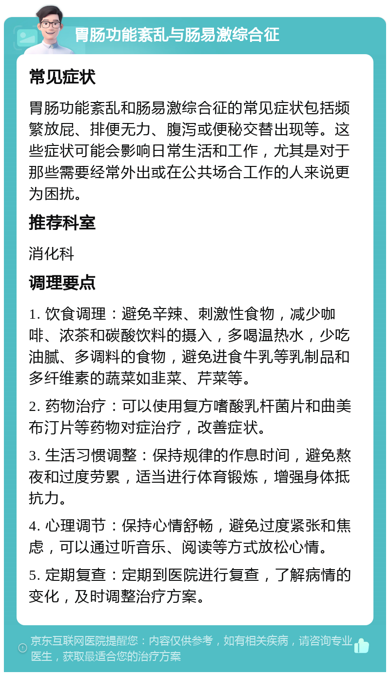 胃肠功能紊乱与肠易激综合征 常见症状 胃肠功能紊乱和肠易激综合征的常见症状包括频繁放屁、排便无力、腹泻或便秘交替出现等。这些症状可能会影响日常生活和工作，尤其是对于那些需要经常外出或在公共场合工作的人来说更为困扰。 推荐科室 消化科 调理要点 1. 饮食调理：避免辛辣、刺激性食物，减少咖啡、浓茶和碳酸饮料的摄入，多喝温热水，少吃油腻、多调料的食物，避免进食牛乳等乳制品和多纤维素的蔬菜如韭菜、芹菜等。 2. 药物治疗：可以使用复方嗜酸乳杆菌片和曲美布汀片等药物对症治疗，改善症状。 3. 生活习惯调整：保持规律的作息时间，避免熬夜和过度劳累，适当进行体育锻炼，增强身体抵抗力。 4. 心理调节：保持心情舒畅，避免过度紧张和焦虑，可以通过听音乐、阅读等方式放松心情。 5. 定期复查：定期到医院进行复查，了解病情的变化，及时调整治疗方案。