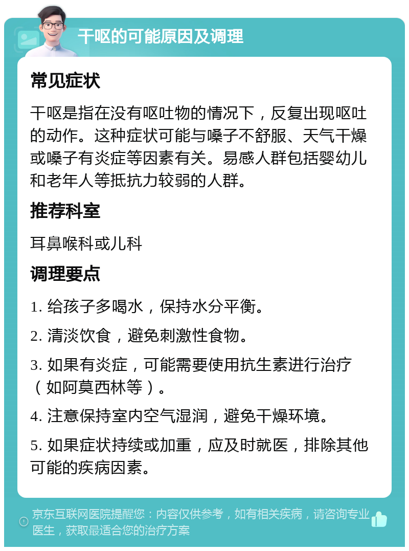 干呕的可能原因及调理 常见症状 干呕是指在没有呕吐物的情况下，反复出现呕吐的动作。这种症状可能与嗓子不舒服、天气干燥或嗓子有炎症等因素有关。易感人群包括婴幼儿和老年人等抵抗力较弱的人群。 推荐科室 耳鼻喉科或儿科 调理要点 1. 给孩子多喝水，保持水分平衡。 2. 清淡饮食，避免刺激性食物。 3. 如果有炎症，可能需要使用抗生素进行治疗（如阿莫西林等）。 4. 注意保持室内空气湿润，避免干燥环境。 5. 如果症状持续或加重，应及时就医，排除其他可能的疾病因素。