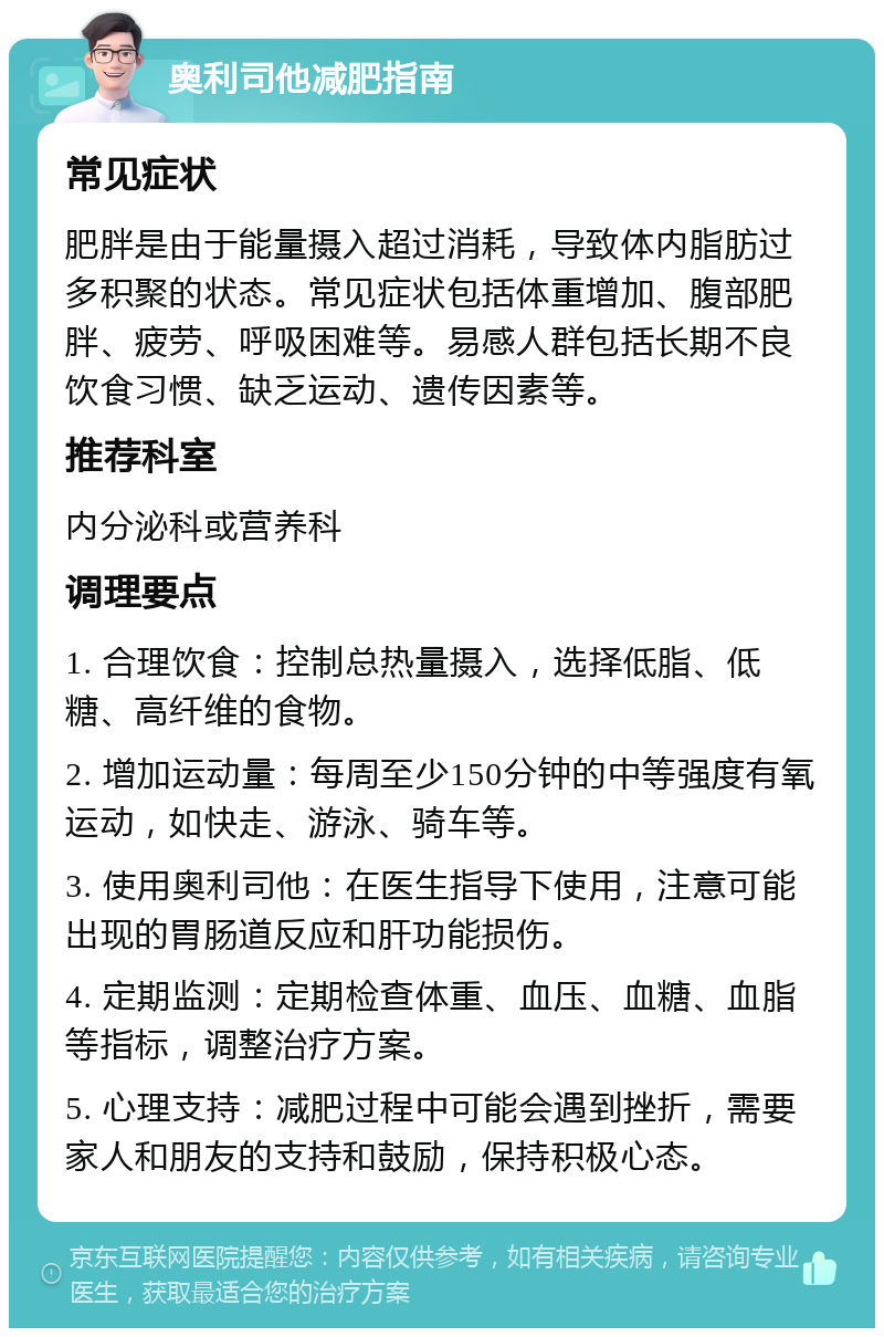 奥利司他减肥指南 常见症状 肥胖是由于能量摄入超过消耗，导致体内脂肪过多积聚的状态。常见症状包括体重增加、腹部肥胖、疲劳、呼吸困难等。易感人群包括长期不良饮食习惯、缺乏运动、遗传因素等。 推荐科室 内分泌科或营养科 调理要点 1. 合理饮食：控制总热量摄入，选择低脂、低糖、高纤维的食物。 2. 增加运动量：每周至少150分钟的中等强度有氧运动，如快走、游泳、骑车等。 3. 使用奥利司他：在医生指导下使用，注意可能出现的胃肠道反应和肝功能损伤。 4. 定期监测：定期检查体重、血压、血糖、血脂等指标，调整治疗方案。 5. 心理支持：减肥过程中可能会遇到挫折，需要家人和朋友的支持和鼓励，保持积极心态。