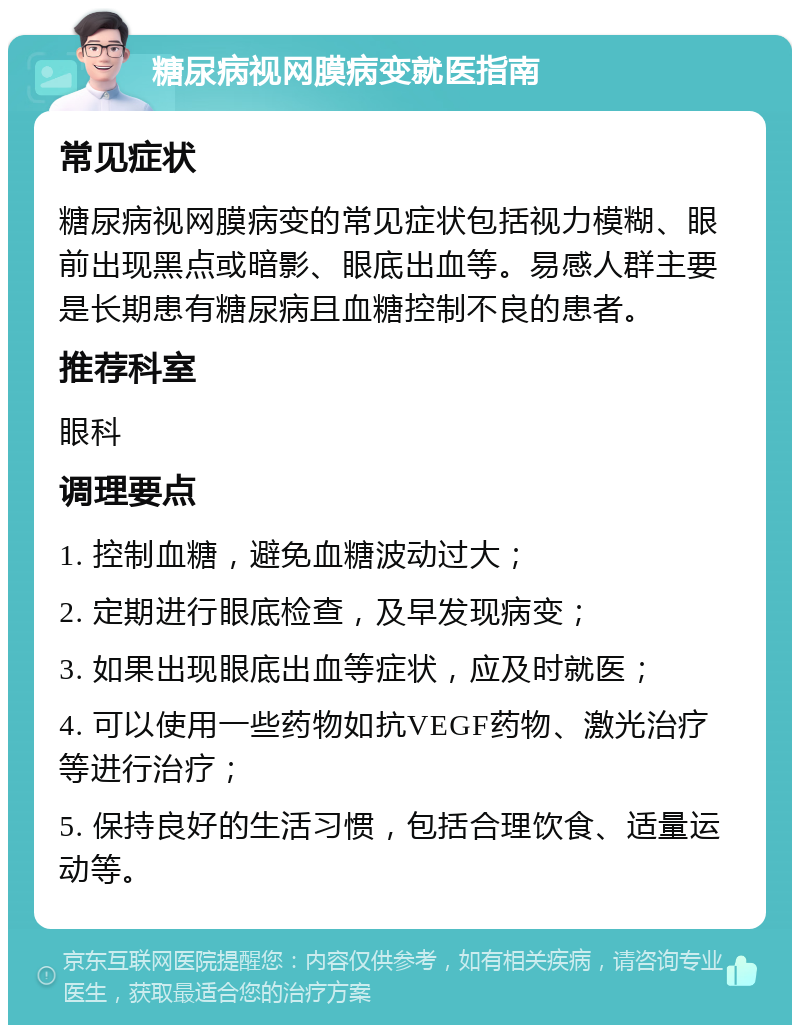 糖尿病视网膜病变就医指南 常见症状 糖尿病视网膜病变的常见症状包括视力模糊、眼前出现黑点或暗影、眼底出血等。易感人群主要是长期患有糖尿病且血糖控制不良的患者。 推荐科室 眼科 调理要点 1. 控制血糖，避免血糖波动过大； 2. 定期进行眼底检查，及早发现病变； 3. 如果出现眼底出血等症状，应及时就医； 4. 可以使用一些药物如抗VEGF药物、激光治疗等进行治疗； 5. 保持良好的生活习惯，包括合理饮食、适量运动等。