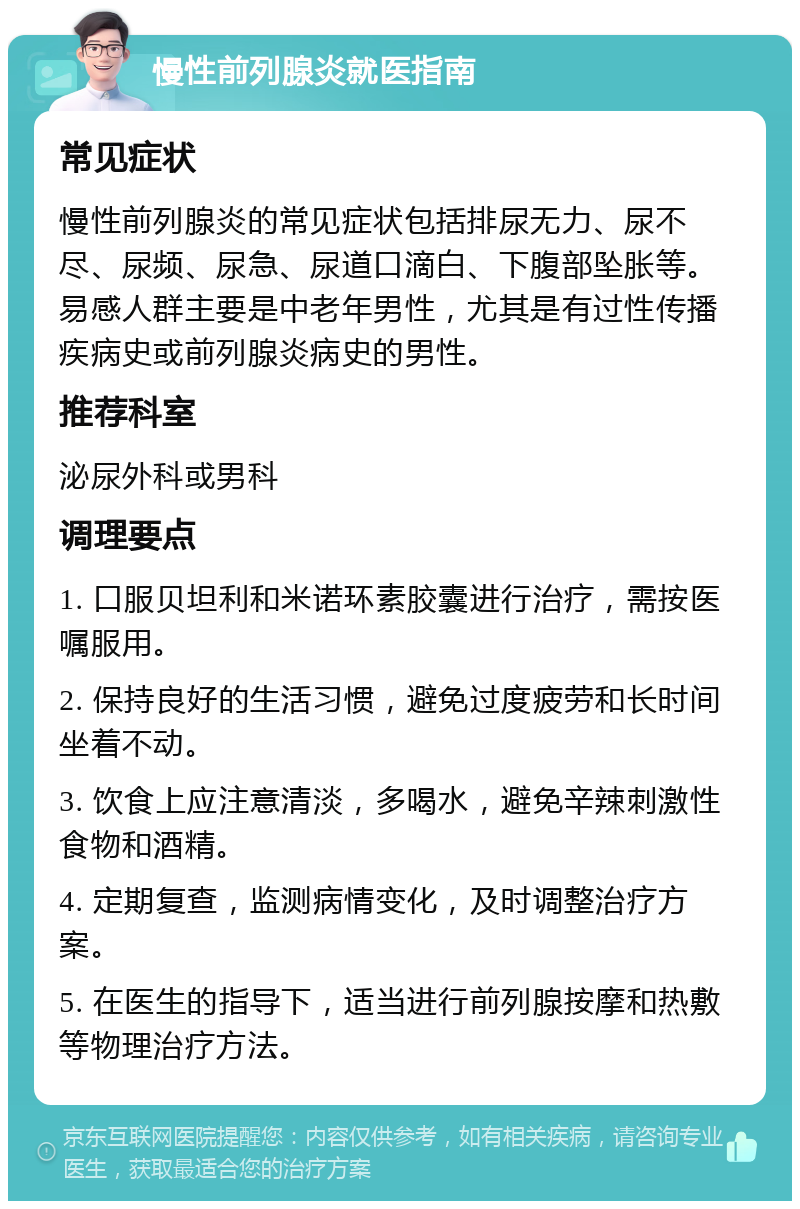 慢性前列腺炎就医指南 常见症状 慢性前列腺炎的常见症状包括排尿无力、尿不尽、尿频、尿急、尿道口滴白、下腹部坠胀等。易感人群主要是中老年男性，尤其是有过性传播疾病史或前列腺炎病史的男性。 推荐科室 泌尿外科或男科 调理要点 1. 口服贝坦利和米诺环素胶囊进行治疗，需按医嘱服用。 2. 保持良好的生活习惯，避免过度疲劳和长时间坐着不动。 3. 饮食上应注意清淡，多喝水，避免辛辣刺激性食物和酒精。 4. 定期复查，监测病情变化，及时调整治疗方案。 5. 在医生的指导下，适当进行前列腺按摩和热敷等物理治疗方法。