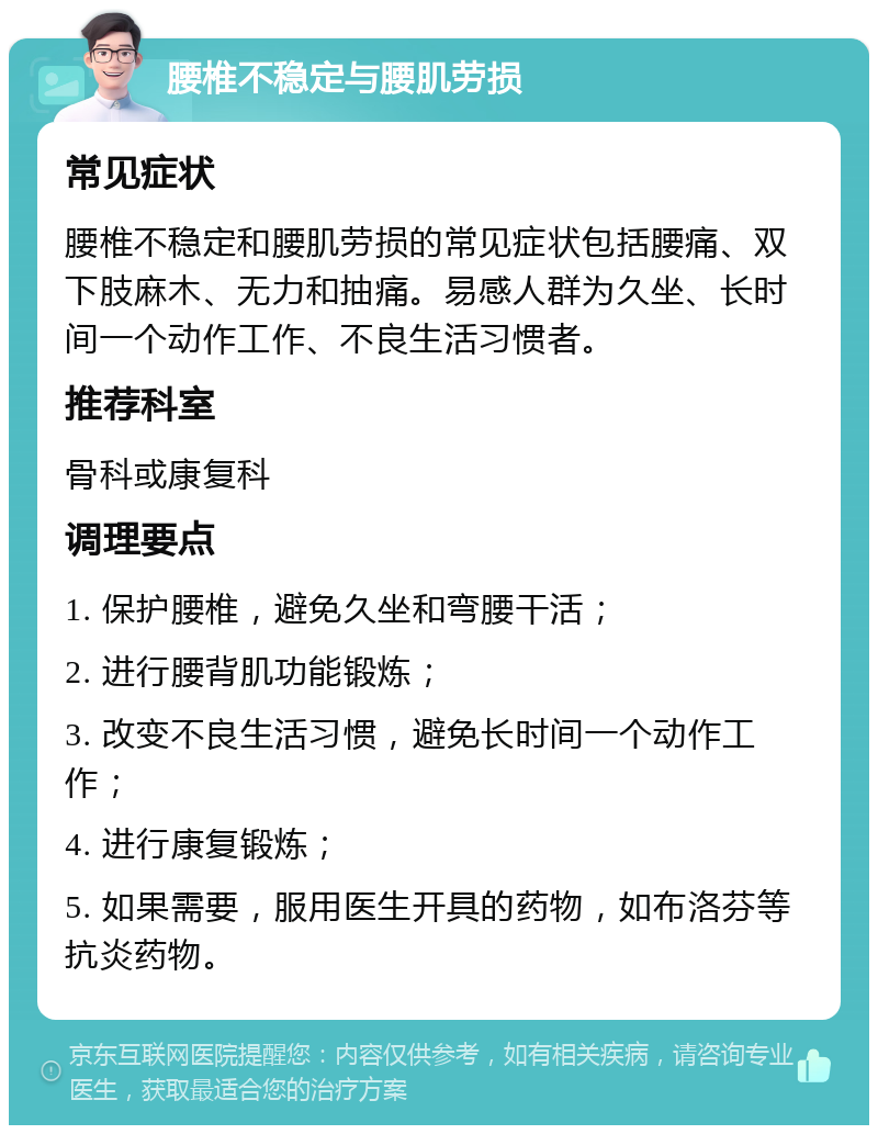 腰椎不稳定与腰肌劳损 常见症状 腰椎不稳定和腰肌劳损的常见症状包括腰痛、双下肢麻木、无力和抽痛。易感人群为久坐、长时间一个动作工作、不良生活习惯者。 推荐科室 骨科或康复科 调理要点 1. 保护腰椎，避免久坐和弯腰干活； 2. 进行腰背肌功能锻炼； 3. 改变不良生活习惯，避免长时间一个动作工作； 4. 进行康复锻炼； 5. 如果需要，服用医生开具的药物，如布洛芬等抗炎药物。