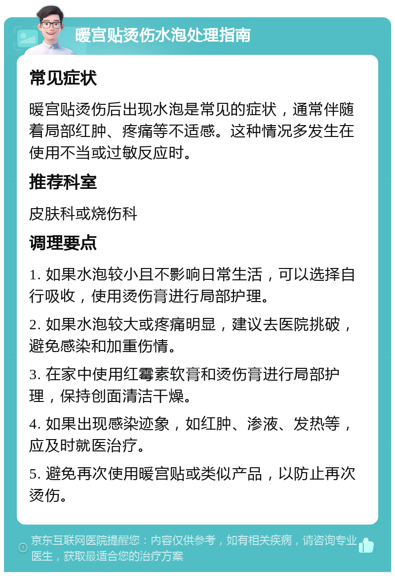 暖宫贴烫伤水泡处理指南 常见症状 暖宫贴烫伤后出现水泡是常见的症状，通常伴随着局部红肿、疼痛等不适感。这种情况多发生在使用不当或过敏反应时。 推荐科室 皮肤科或烧伤科 调理要点 1. 如果水泡较小且不影响日常生活，可以选择自行吸收，使用烫伤膏进行局部护理。 2. 如果水泡较大或疼痛明显，建议去医院挑破，避免感染和加重伤情。 3. 在家中使用红霉素软膏和烫伤膏进行局部护理，保持创面清洁干燥。 4. 如果出现感染迹象，如红肿、渗液、发热等，应及时就医治疗。 5. 避免再次使用暖宫贴或类似产品，以防止再次烫伤。