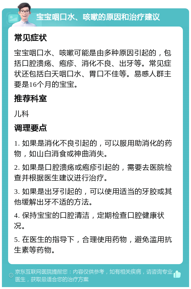 宝宝咽口水、咳嗽的原因和治疗建议 常见症状 宝宝咽口水、咳嗽可能是由多种原因引起的，包括口腔溃疡、疱疹、消化不良、出牙等。常见症状还包括白天咽口水、胃口不佳等。易感人群主要是16个月的宝宝。 推荐科室 儿科 调理要点 1. 如果是消化不良引起的，可以服用助消化的药物，如山白消食或神曲消失。 2. 如果是口腔溃疡或疱疹引起的，需要去医院检查并根据医生建议进行治疗。 3. 如果是出牙引起的，可以使用适当的牙胶或其他缓解出牙不适的方法。 4. 保持宝宝的口腔清洁，定期检查口腔健康状况。 5. 在医生的指导下，合理使用药物，避免滥用抗生素等药物。