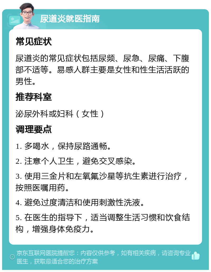 尿道炎就医指南 常见症状 尿道炎的常见症状包括尿频、尿急、尿痛、下腹部不适等。易感人群主要是女性和性生活活跃的男性。 推荐科室 泌尿外科或妇科（女性） 调理要点 1. 多喝水，保持尿路通畅。 2. 注意个人卫生，避免交叉感染。 3. 使用三金片和左氧氟沙星等抗生素进行治疗，按照医嘱用药。 4. 避免过度清洁和使用刺激性洗液。 5. 在医生的指导下，适当调整生活习惯和饮食结构，增强身体免疫力。