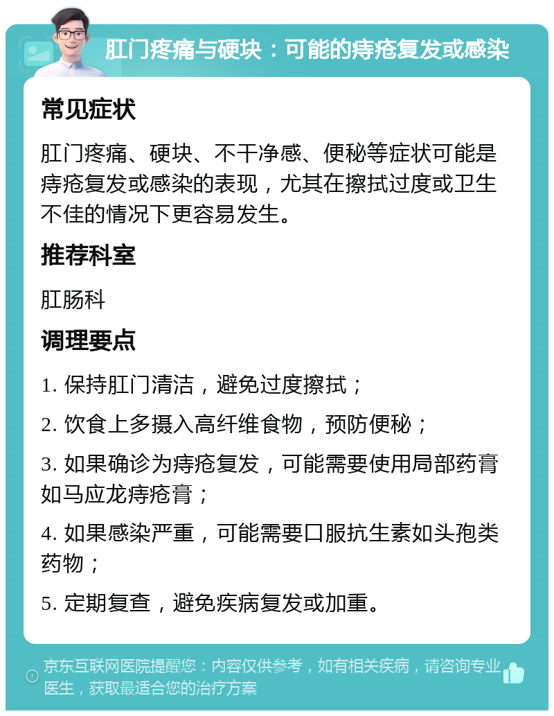 肛门疼痛与硬块：可能的痔疮复发或感染 常见症状 肛门疼痛、硬块、不干净感、便秘等症状可能是痔疮复发或感染的表现，尤其在擦拭过度或卫生不佳的情况下更容易发生。 推荐科室 肛肠科 调理要点 1. 保持肛门清洁，避免过度擦拭； 2. 饮食上多摄入高纤维食物，预防便秘； 3. 如果确诊为痔疮复发，可能需要使用局部药膏如马应龙痔疮膏； 4. 如果感染严重，可能需要口服抗生素如头孢类药物； 5. 定期复查，避免疾病复发或加重。