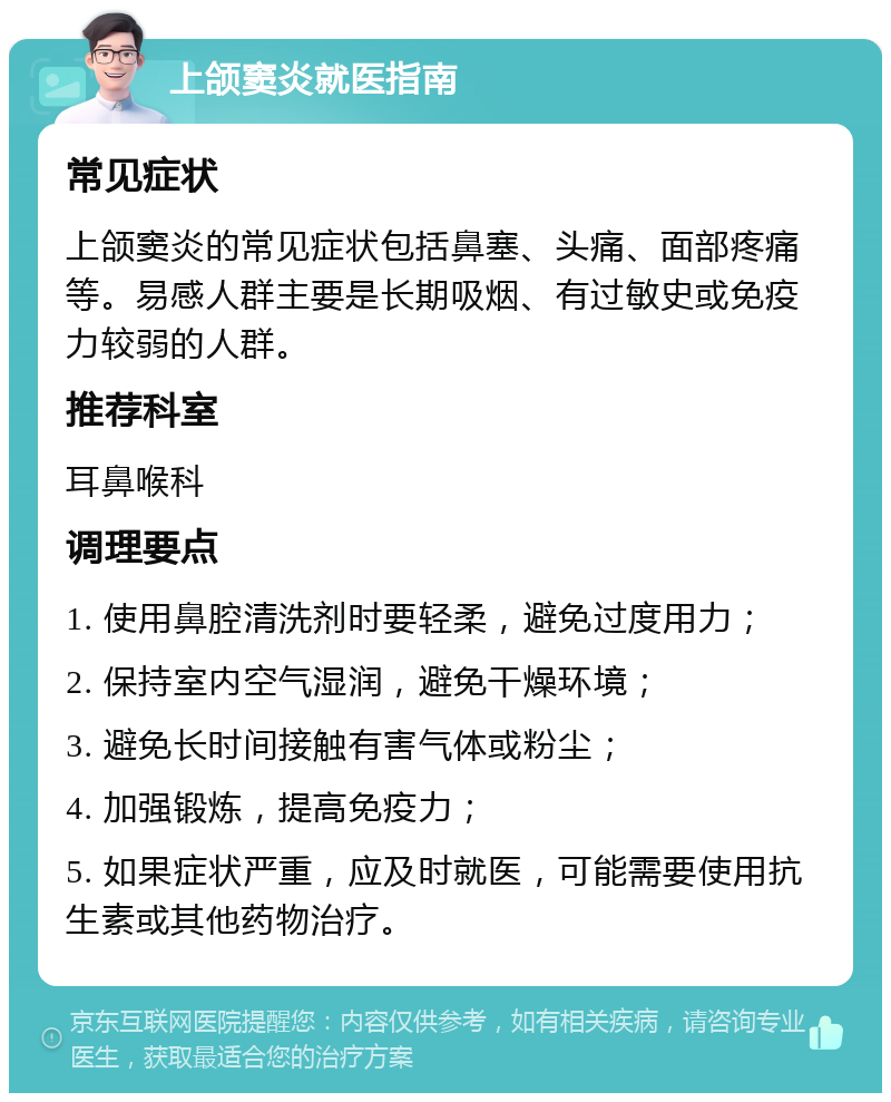 上颌窦炎就医指南 常见症状 上颌窦炎的常见症状包括鼻塞、头痛、面部疼痛等。易感人群主要是长期吸烟、有过敏史或免疫力较弱的人群。 推荐科室 耳鼻喉科 调理要点 1. 使用鼻腔清洗剂时要轻柔，避免过度用力； 2. 保持室内空气湿润，避免干燥环境； 3. 避免长时间接触有害气体或粉尘； 4. 加强锻炼，提高免疫力； 5. 如果症状严重，应及时就医，可能需要使用抗生素或其他药物治疗。