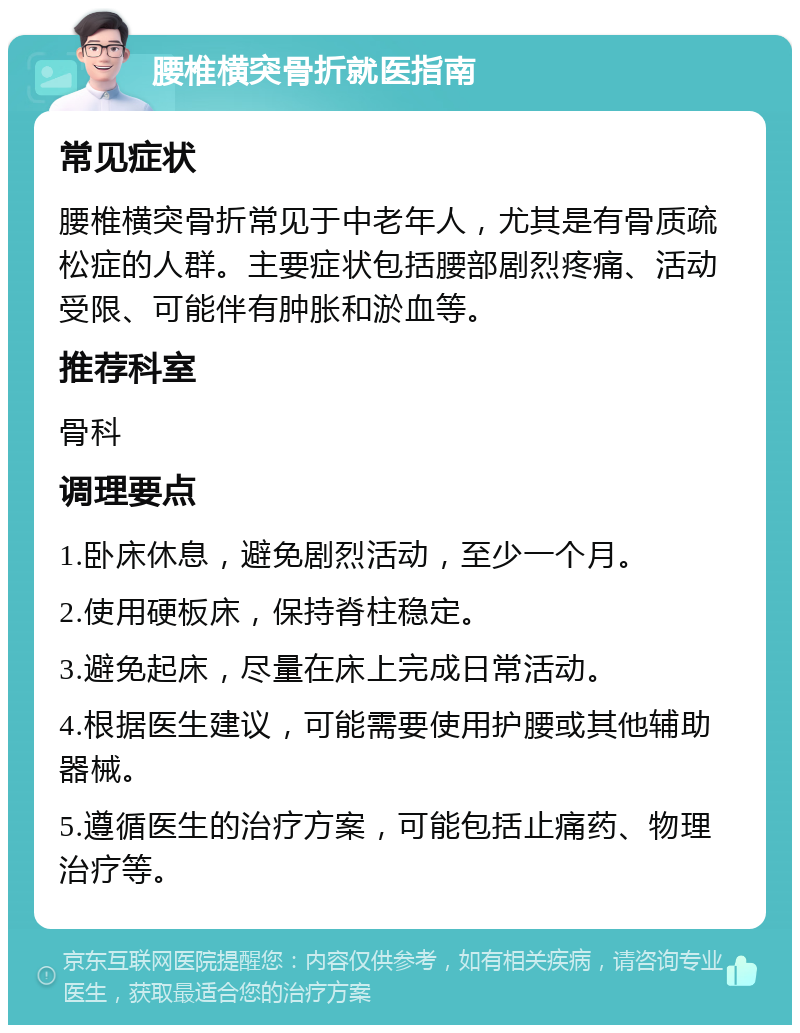 腰椎横突骨折就医指南 常见症状 腰椎横突骨折常见于中老年人，尤其是有骨质疏松症的人群。主要症状包括腰部剧烈疼痛、活动受限、可能伴有肿胀和淤血等。 推荐科室 骨科 调理要点 1.卧床休息，避免剧烈活动，至少一个月。 2.使用硬板床，保持脊柱稳定。 3.避免起床，尽量在床上完成日常活动。 4.根据医生建议，可能需要使用护腰或其他辅助器械。 5.遵循医生的治疗方案，可能包括止痛药、物理治疗等。