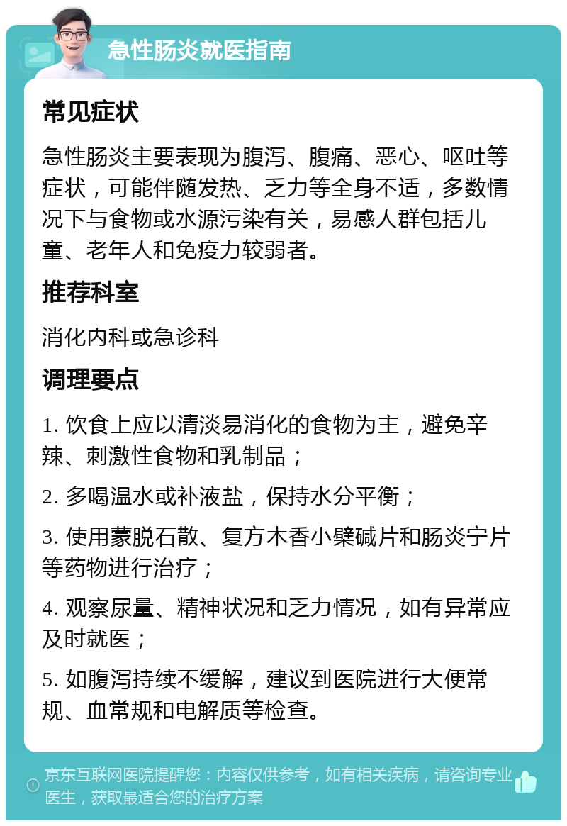 急性肠炎就医指南 常见症状 急性肠炎主要表现为腹泻、腹痛、恶心、呕吐等症状，可能伴随发热、乏力等全身不适，多数情况下与食物或水源污染有关，易感人群包括儿童、老年人和免疫力较弱者。 推荐科室 消化内科或急诊科 调理要点 1. 饮食上应以清淡易消化的食物为主，避免辛辣、刺激性食物和乳制品； 2. 多喝温水或补液盐，保持水分平衡； 3. 使用蒙脱石散、复方木香小檗碱片和肠炎宁片等药物进行治疗； 4. 观察尿量、精神状况和乏力情况，如有异常应及时就医； 5. 如腹泻持续不缓解，建议到医院进行大便常规、血常规和电解质等检查。