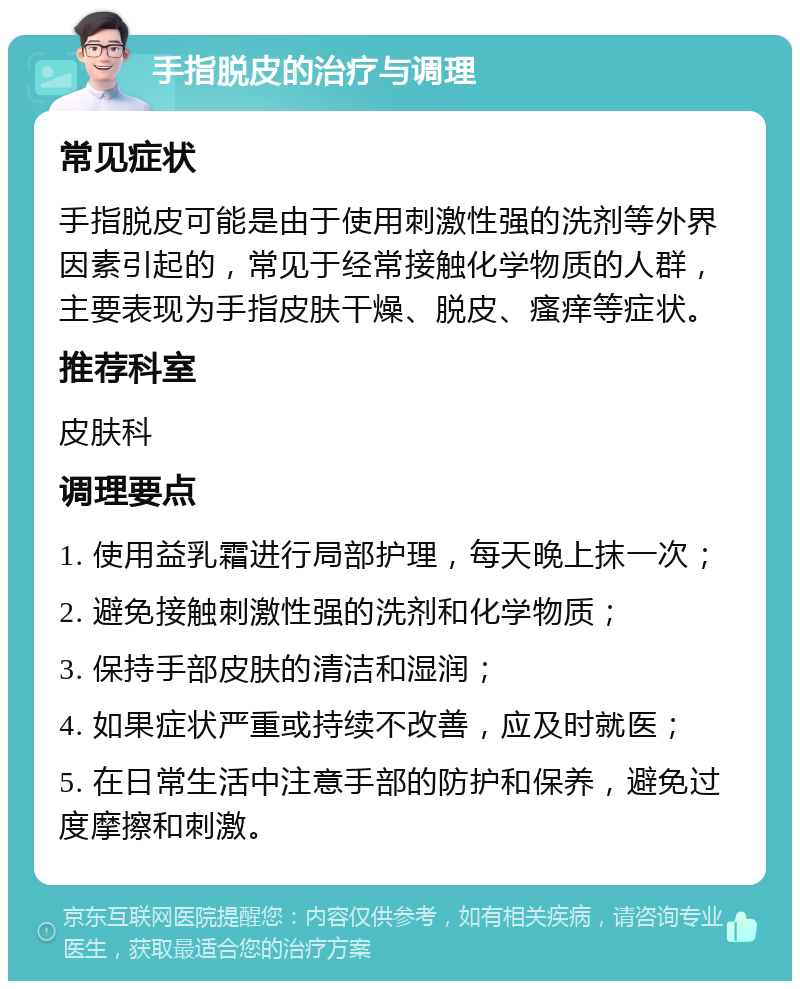 手指脱皮的治疗与调理 常见症状 手指脱皮可能是由于使用刺激性强的洗剂等外界因素引起的，常见于经常接触化学物质的人群，主要表现为手指皮肤干燥、脱皮、瘙痒等症状。 推荐科室 皮肤科 调理要点 1. 使用益乳霜进行局部护理，每天晚上抹一次； 2. 避免接触刺激性强的洗剂和化学物质； 3. 保持手部皮肤的清洁和湿润； 4. 如果症状严重或持续不改善，应及时就医； 5. 在日常生活中注意手部的防护和保养，避免过度摩擦和刺激。