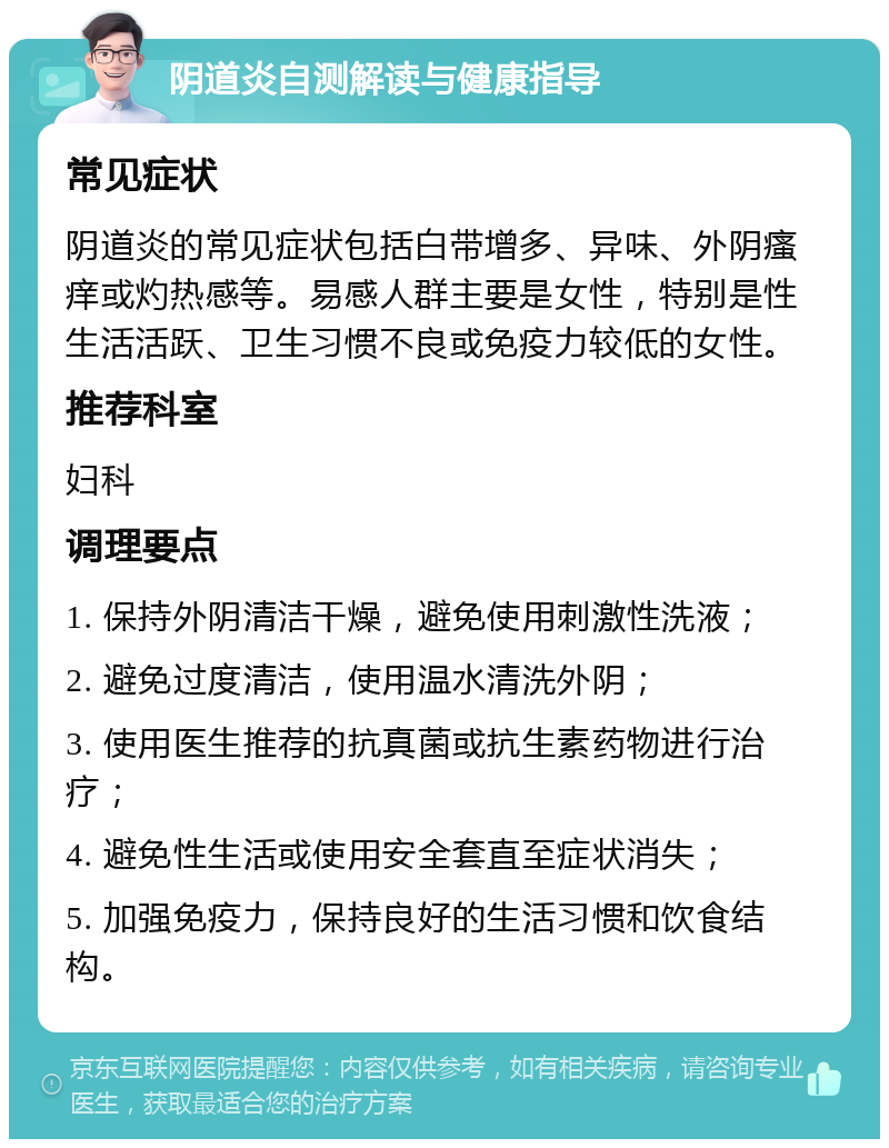 阴道炎自测解读与健康指导 常见症状 阴道炎的常见症状包括白带增多、异味、外阴瘙痒或灼热感等。易感人群主要是女性，特别是性生活活跃、卫生习惯不良或免疫力较低的女性。 推荐科室 妇科 调理要点 1. 保持外阴清洁干燥，避免使用刺激性洗液； 2. 避免过度清洁，使用温水清洗外阴； 3. 使用医生推荐的抗真菌或抗生素药物进行治疗； 4. 避免性生活或使用安全套直至症状消失； 5. 加强免疫力，保持良好的生活习惯和饮食结构。