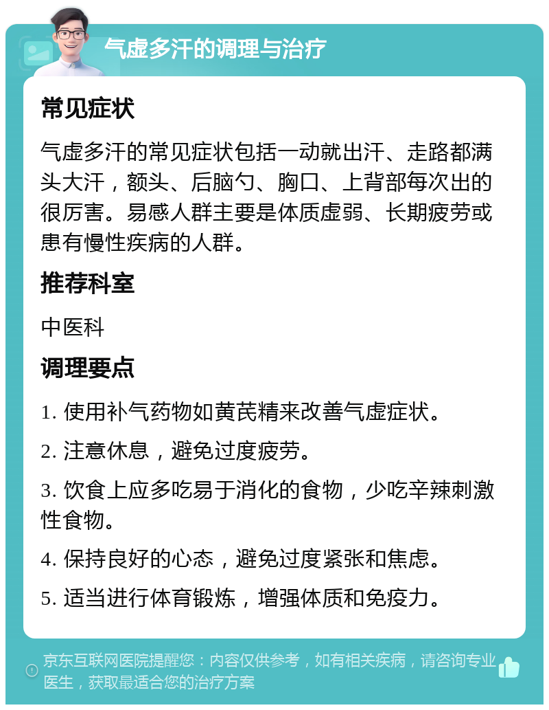 气虚多汗的调理与治疗 常见症状 气虚多汗的常见症状包括一动就出汗、走路都满头大汗，额头、后脑勺、胸口、上背部每次出的很厉害。易感人群主要是体质虚弱、长期疲劳或患有慢性疾病的人群。 推荐科室 中医科 调理要点 1. 使用补气药物如黄芪精来改善气虚症状。 2. 注意休息，避免过度疲劳。 3. 饮食上应多吃易于消化的食物，少吃辛辣刺激性食物。 4. 保持良好的心态，避免过度紧张和焦虑。 5. 适当进行体育锻炼，增强体质和免疫力。