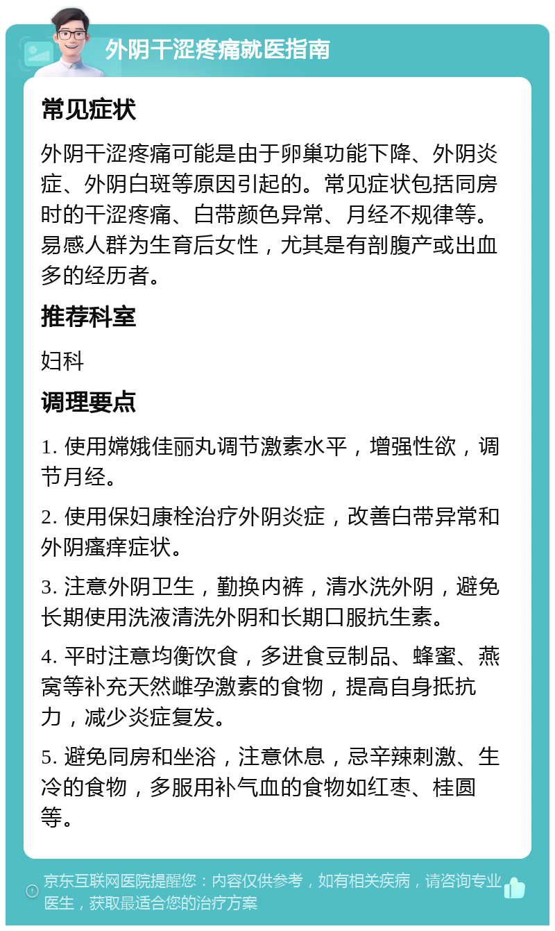 外阴干涩疼痛就医指南 常见症状 外阴干涩疼痛可能是由于卵巢功能下降、外阴炎症、外阴白斑等原因引起的。常见症状包括同房时的干涩疼痛、白带颜色异常、月经不规律等。易感人群为生育后女性，尤其是有剖腹产或出血多的经历者。 推荐科室 妇科 调理要点 1. 使用嫦娥佳丽丸调节激素水平，增强性欲，调节月经。 2. 使用保妇康栓治疗外阴炎症，改善白带异常和外阴瘙痒症状。 3. 注意外阴卫生，勤换内裤，清水洗外阴，避免长期使用洗液清洗外阴和长期口服抗生素。 4. 平时注意均衡饮食，多进食豆制品、蜂蜜、燕窝等补充天然雌孕激素的食物，提高自身抵抗力，减少炎症复发。 5. 避免同房和坐浴，注意休息，忌辛辣刺激、生冷的食物，多服用补气血的食物如红枣、桂圆等。