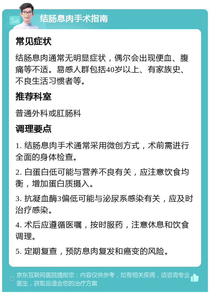 结肠息肉手术指南 常见症状 结肠息肉通常无明显症状，偶尔会出现便血、腹痛等不适。易感人群包括40岁以上、有家族史、不良生活习惯者等。 推荐科室 普通外科或肛肠科 调理要点 1. 结肠息肉手术通常采用微创方式，术前需进行全面的身体检查。 2. 白蛋白低可能与营养不良有关，应注意饮食均衡，增加蛋白质摄入。 3. 抗凝血酶3偏低可能与泌尿系感染有关，应及时治疗感染。 4. 术后应遵循医嘱，按时服药，注意休息和饮食调理。 5. 定期复查，预防息肉复发和癌变的风险。