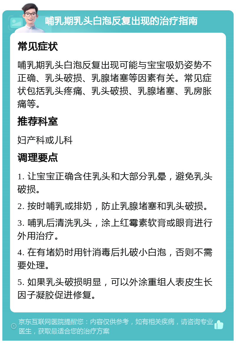 哺乳期乳头白泡反复出现的治疗指南 常见症状 哺乳期乳头白泡反复出现可能与宝宝吸奶姿势不正确、乳头破损、乳腺堵塞等因素有关。常见症状包括乳头疼痛、乳头破损、乳腺堵塞、乳房胀痛等。 推荐科室 妇产科或儿科 调理要点 1. 让宝宝正确含住乳头和大部分乳晕，避免乳头破损。 2. 按时哺乳或排奶，防止乳腺堵塞和乳头破损。 3. 哺乳后清洗乳头，涂上红霉素软膏或眼膏进行外用治疗。 4. 在有堵奶时用针消毒后扎破小白泡，否则不需要处理。 5. 如果乳头破损明显，可以外涂重组人表皮生长因子凝胶促进修复。