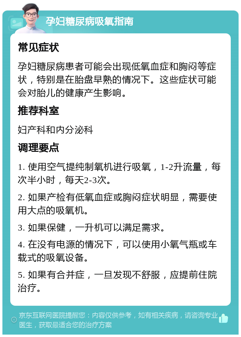 孕妇糖尿病吸氧指南 常见症状 孕妇糖尿病患者可能会出现低氧血症和胸闷等症状，特别是在胎盘早熟的情况下。这些症状可能会对胎儿的健康产生影响。 推荐科室 妇产科和内分泌科 调理要点 1. 使用空气提纯制氧机进行吸氧，1-2升流量，每次半小时，每天2-3次。 2. 如果产检有低氧血症或胸闷症状明显，需要使用大点的吸氧机。 3. 如果保健，一升机可以满足需求。 4. 在没有电源的情况下，可以使用小氧气瓶或车载式的吸氧设备。 5. 如果有合并症，一旦发现不舒服，应提前住院治疗。