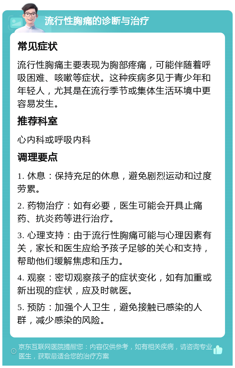 流行性胸痛的诊断与治疗 常见症状 流行性胸痛主要表现为胸部疼痛，可能伴随着呼吸困难、咳嗽等症状。这种疾病多见于青少年和年轻人，尤其是在流行季节或集体生活环境中更容易发生。 推荐科室 心内科或呼吸内科 调理要点 1. 休息：保持充足的休息，避免剧烈运动和过度劳累。 2. 药物治疗：如有必要，医生可能会开具止痛药、抗炎药等进行治疗。 3. 心理支持：由于流行性胸痛可能与心理因素有关，家长和医生应给予孩子足够的关心和支持，帮助他们缓解焦虑和压力。 4. 观察：密切观察孩子的症状变化，如有加重或新出现的症状，应及时就医。 5. 预防：加强个人卫生，避免接触已感染的人群，减少感染的风险。