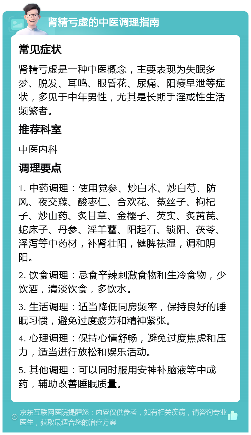 肾精亏虚的中医调理指南 常见症状 肾精亏虚是一种中医概念，主要表现为失眠多梦、脱发、耳鸣、眼昏花、尿痛、阳痿早泄等症状，多见于中年男性，尤其是长期手淫或性生活频繁者。 推荐科室 中医内科 调理要点 1. 中药调理：使用党参、炒白术、炒白芍、防风、夜交藤、酸枣仁、合欢花、菟丝子、枸杞子、炒山药、炙甘草、金樱子、芡实、炙黄芪、蛇床子、丹参、淫羊藿、阳起石、锁阳、茯苓、泽泻等中药材，补肾壮阳，健脾祛湿，调和阴阳。 2. 饮食调理：忌食辛辣刺激食物和生冷食物，少饮酒，清淡饮食，多饮水。 3. 生活调理：适当降低同房频率，保持良好的睡眠习惯，避免过度疲劳和精神紧张。 4. 心理调理：保持心情舒畅，避免过度焦虑和压力，适当进行放松和娱乐活动。 5. 其他调理：可以同时服用安神补脑液等中成药，辅助改善睡眠质量。