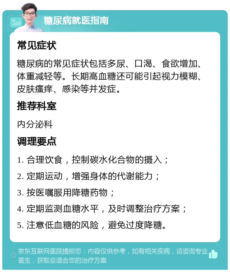 糖尿病就医指南 常见症状 糖尿病的常见症状包括多尿、口渴、食欲增加、体重减轻等。长期高血糖还可能引起视力模糊、皮肤瘙痒、感染等并发症。 推荐科室 内分泌科 调理要点 1. 合理饮食，控制碳水化合物的摄入； 2. 定期运动，增强身体的代谢能力； 3. 按医嘱服用降糖药物； 4. 定期监测血糖水平，及时调整治疗方案； 5. 注意低血糖的风险，避免过度降糖。