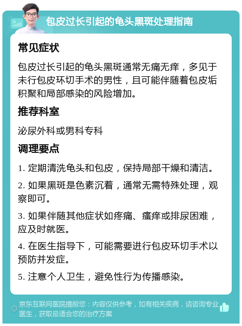 包皮过长引起的龟头黑斑处理指南 常见症状 包皮过长引起的龟头黑斑通常无痛无痒，多见于未行包皮环切手术的男性，且可能伴随着包皮垢积聚和局部感染的风险增加。 推荐科室 泌尿外科或男科专科 调理要点 1. 定期清洗龟头和包皮，保持局部干燥和清洁。 2. 如果黑斑是色素沉着，通常无需特殊处理，观察即可。 3. 如果伴随其他症状如疼痛、瘙痒或排尿困难，应及时就医。 4. 在医生指导下，可能需要进行包皮环切手术以预防并发症。 5. 注意个人卫生，避免性行为传播感染。