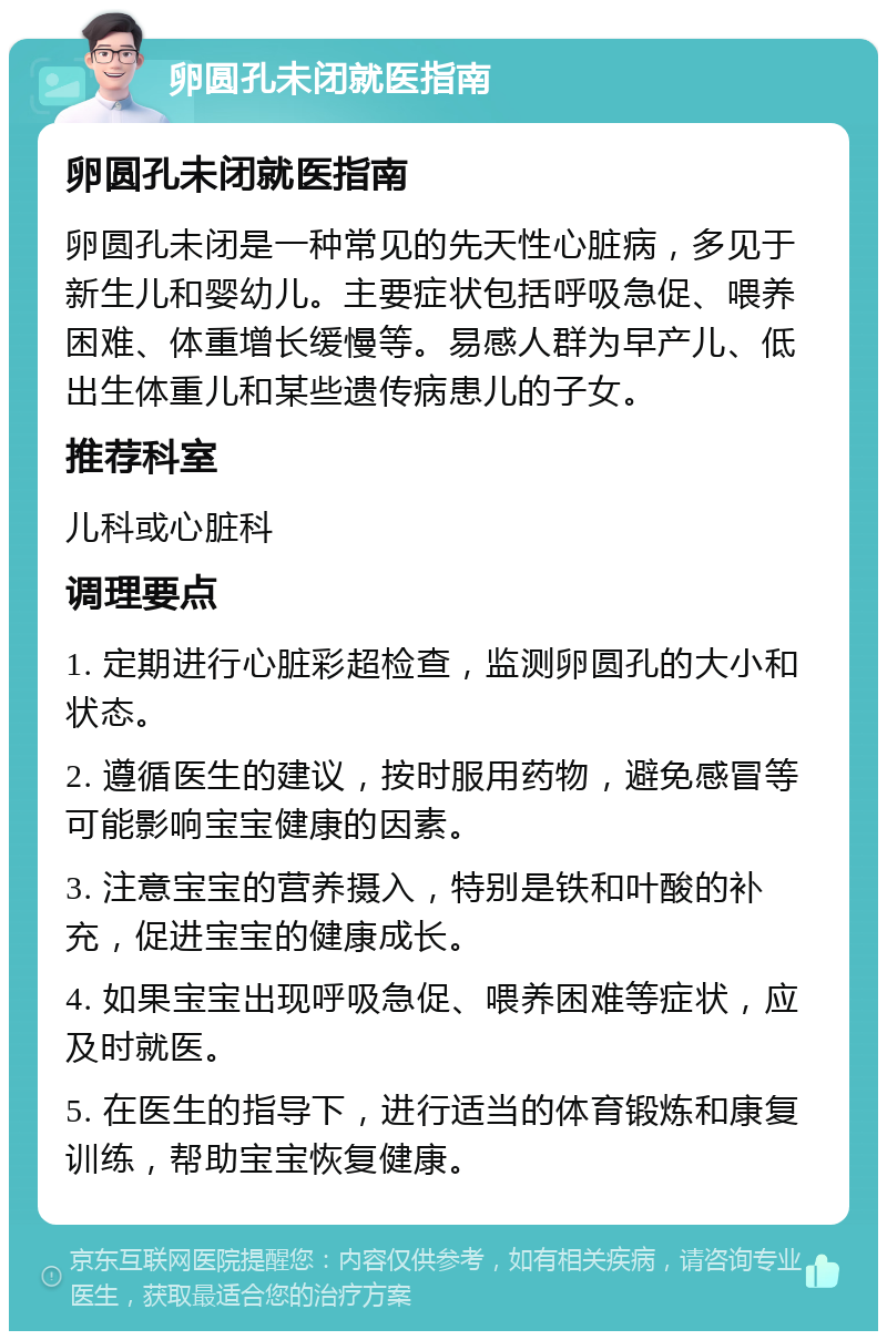 卵圆孔未闭就医指南 卵圆孔未闭就医指南 卵圆孔未闭是一种常见的先天性心脏病，多见于新生儿和婴幼儿。主要症状包括呼吸急促、喂养困难、体重增长缓慢等。易感人群为早产儿、低出生体重儿和某些遗传病患儿的子女。 推荐科室 儿科或心脏科 调理要点 1. 定期进行心脏彩超检查，监测卵圆孔的大小和状态。 2. 遵循医生的建议，按时服用药物，避免感冒等可能影响宝宝健康的因素。 3. 注意宝宝的营养摄入，特别是铁和叶酸的补充，促进宝宝的健康成长。 4. 如果宝宝出现呼吸急促、喂养困难等症状，应及时就医。 5. 在医生的指导下，进行适当的体育锻炼和康复训练，帮助宝宝恢复健康。