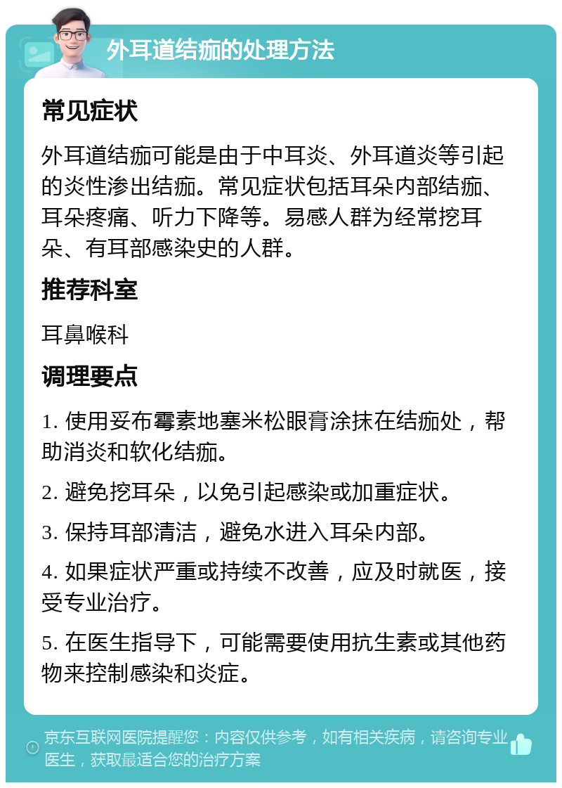 外耳道结痂的处理方法 常见症状 外耳道结痂可能是由于中耳炎、外耳道炎等引起的炎性渗出结痂。常见症状包括耳朵内部结痂、耳朵疼痛、听力下降等。易感人群为经常挖耳朵、有耳部感染史的人群。 推荐科室 耳鼻喉科 调理要点 1. 使用妥布霉素地塞米松眼膏涂抹在结痂处，帮助消炎和软化结痂。 2. 避免挖耳朵，以免引起感染或加重症状。 3. 保持耳部清洁，避免水进入耳朵内部。 4. 如果症状严重或持续不改善，应及时就医，接受专业治疗。 5. 在医生指导下，可能需要使用抗生素或其他药物来控制感染和炎症。