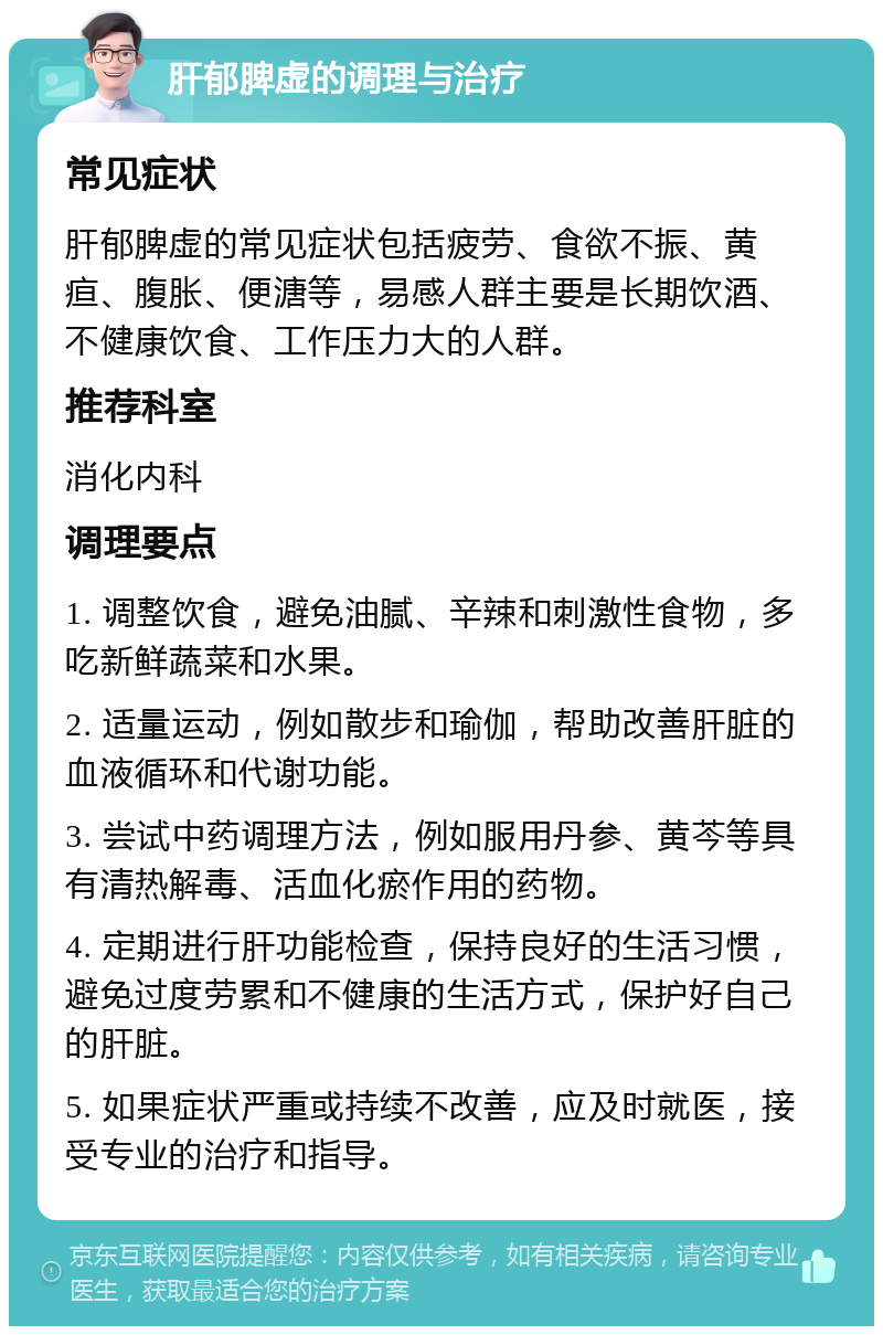 肝郁脾虚的调理与治疗 常见症状 肝郁脾虚的常见症状包括疲劳、食欲不振、黄疸、腹胀、便溏等，易感人群主要是长期饮酒、不健康饮食、工作压力大的人群。 推荐科室 消化内科 调理要点 1. 调整饮食，避免油腻、辛辣和刺激性食物，多吃新鲜蔬菜和水果。 2. 适量运动，例如散步和瑜伽，帮助改善肝脏的血液循环和代谢功能。 3. 尝试中药调理方法，例如服用丹参、黄芩等具有清热解毒、活血化瘀作用的药物。 4. 定期进行肝功能检查，保持良好的生活习惯，避免过度劳累和不健康的生活方式，保护好自己的肝脏。 5. 如果症状严重或持续不改善，应及时就医，接受专业的治疗和指导。