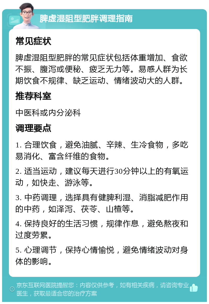 脾虚湿阻型肥胖调理指南 常见症状 脾虚湿阻型肥胖的常见症状包括体重增加、食欲不振、腹泻或便秘、疲乏无力等。易感人群为长期饮食不规律、缺乏运动、情绪波动大的人群。 推荐科室 中医科或内分泌科 调理要点 1. 合理饮食，避免油腻、辛辣、生冷食物，多吃易消化、富含纤维的食物。 2. 适当运动，建议每天进行30分钟以上的有氧运动，如快走、游泳等。 3. 中药调理，选择具有健脾利湿、消脂减肥作用的中药，如泽泻、茯苓、山楂等。 4. 保持良好的生活习惯，规律作息，避免熬夜和过度劳累。 5. 心理调节，保持心情愉悦，避免情绪波动对身体的影响。