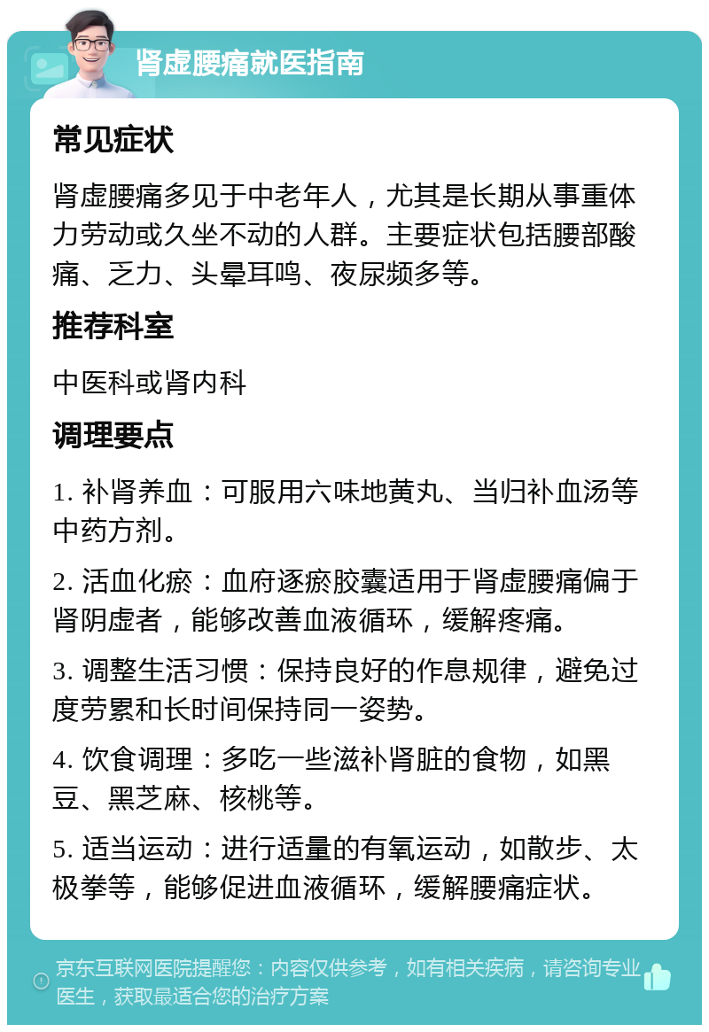 肾虚腰痛就医指南 常见症状 肾虚腰痛多见于中老年人，尤其是长期从事重体力劳动或久坐不动的人群。主要症状包括腰部酸痛、乏力、头晕耳鸣、夜尿频多等。 推荐科室 中医科或肾内科 调理要点 1. 补肾养血：可服用六味地黄丸、当归补血汤等中药方剂。 2. 活血化瘀：血府逐瘀胶囊适用于肾虚腰痛偏于肾阴虚者，能够改善血液循环，缓解疼痛。 3. 调整生活习惯：保持良好的作息规律，避免过度劳累和长时间保持同一姿势。 4. 饮食调理：多吃一些滋补肾脏的食物，如黑豆、黑芝麻、核桃等。 5. 适当运动：进行适量的有氧运动，如散步、太极拳等，能够促进血液循环，缓解腰痛症状。