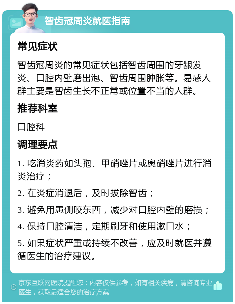 智齿冠周炎就医指南 常见症状 智齿冠周炎的常见症状包括智齿周围的牙龈发炎、口腔内壁磨出泡、智齿周围肿胀等。易感人群主要是智齿生长不正常或位置不当的人群。 推荐科室 口腔科 调理要点 1. 吃消炎药如头孢、甲硝唑片或奥硝唑片进行消炎治疗； 2. 在炎症消退后，及时拔除智齿； 3. 避免用患侧咬东西，减少对口腔内壁的磨损； 4. 保持口腔清洁，定期刷牙和使用漱口水； 5. 如果症状严重或持续不改善，应及时就医并遵循医生的治疗建议。